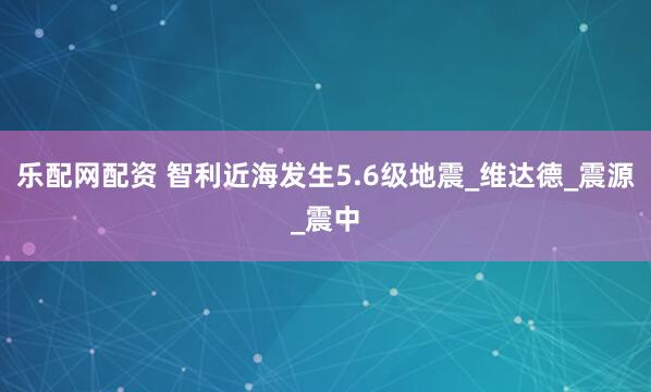 乐配网配资 智利近海发生5.6级地震_维达德_震源_震中