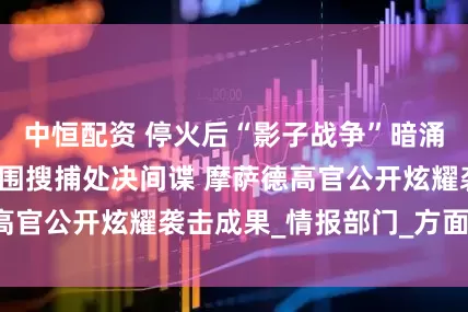 中恒配资 停火后“影子战争”暗涌！伊朗持续大范围搜捕处决间谍 摩萨德高官公开炫耀袭击成果_情报部门_方面_行动