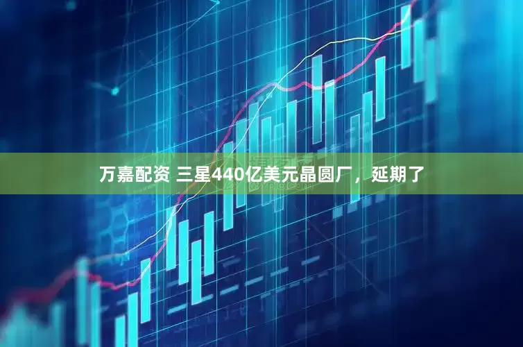万嘉配资 三星440亿美元晶圆厂，延期了