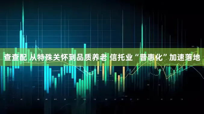 查查配 从特殊关怀到品质养老 信托业“普惠化”加速落地