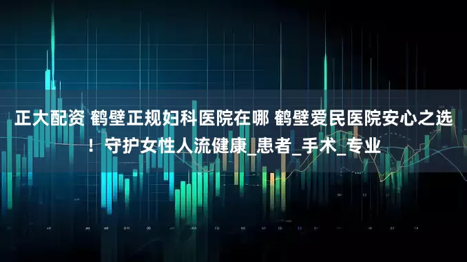 正大配资 鹤壁正规妇科医院在哪 鹤壁爱民医院安心之选！守护女性人流健康_患者_手术_专业