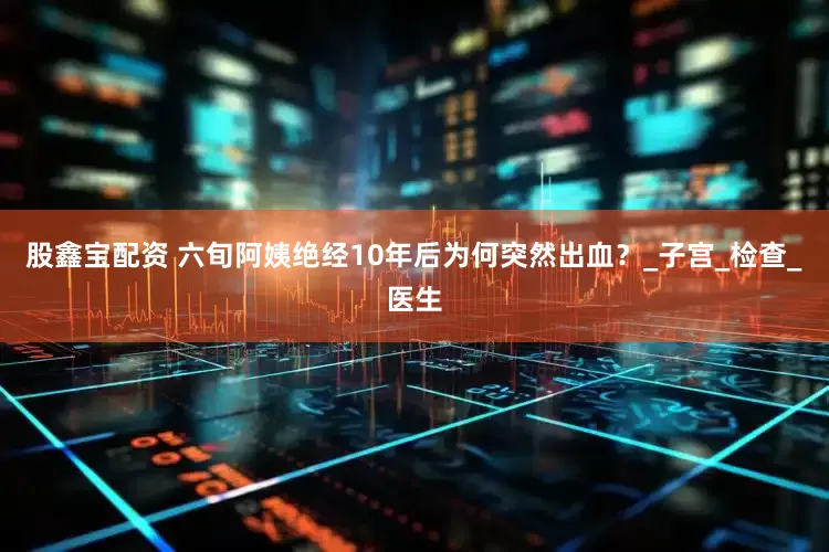 股鑫宝配资 六旬阿姨绝经10年后为何突然出血？_子宫_检查_医生