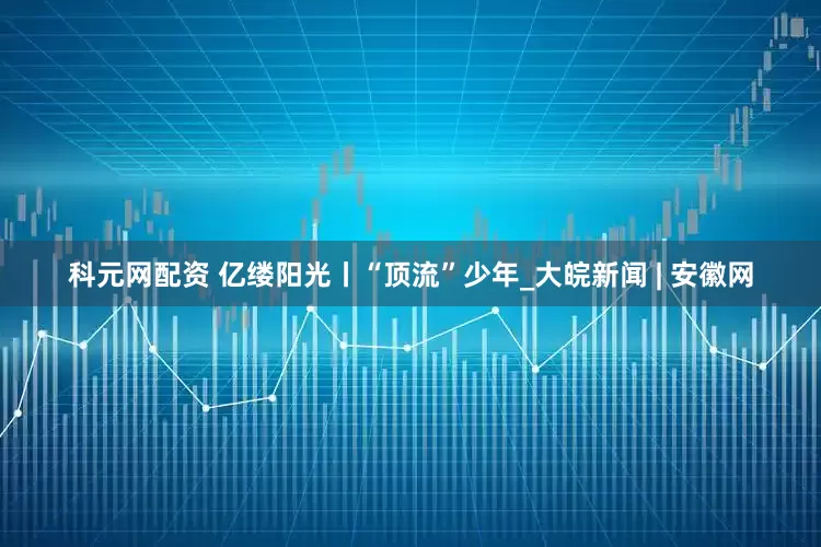 科元网配资 亿缕阳光丨“顶流”少年_大皖新闻 | 安徽网