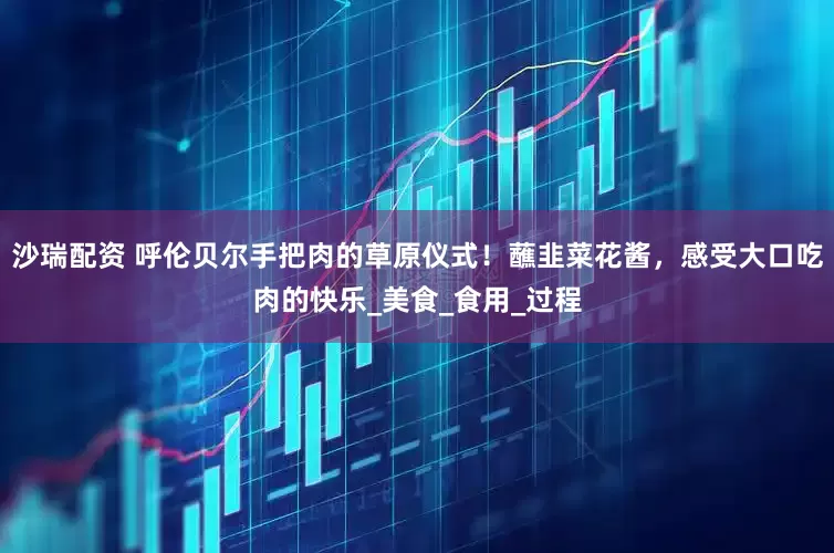 沙瑞配资 呼伦贝尔手把肉的草原仪式！蘸韭菜花酱，感受大口吃肉的快乐_美食_食用_过程