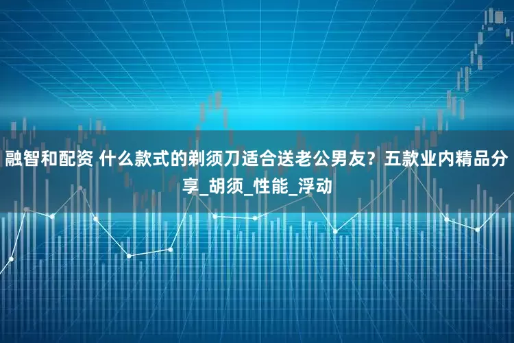融智和配资 什么款式的剃须刀适合送老公男友？五款业内精品分享_胡须_性能_浮动