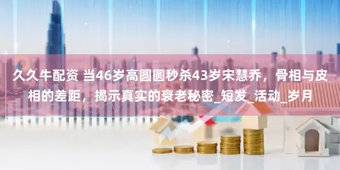 久久牛配资 当46岁高圆圆秒杀43岁宋慧乔，骨相与皮相的差距，揭示真实的衰老秘密_短发_活动_岁月