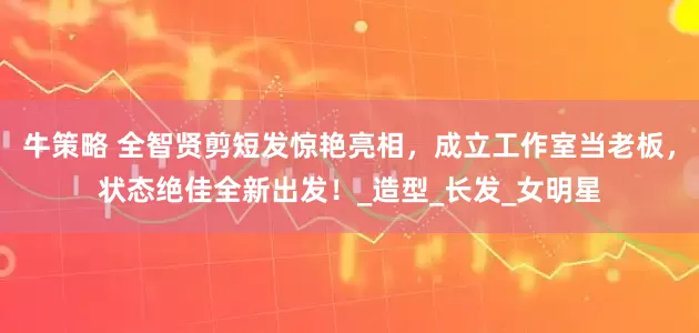 牛策略 全智贤剪短发惊艳亮相，成立工作室当老板，状态绝佳全新出发！_造型_长发_女明星