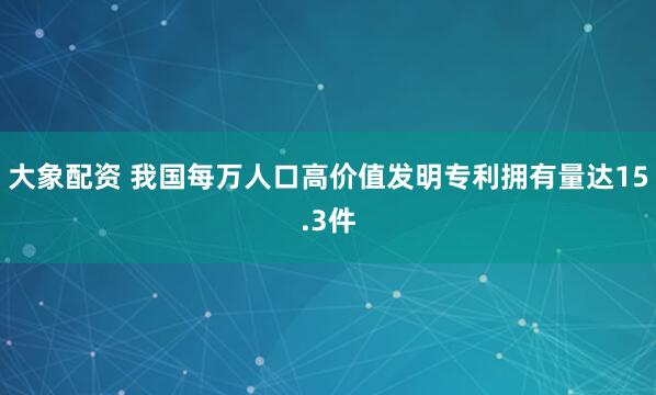 大象配资 我国每万人口高价值发明专利拥有量达15.3件