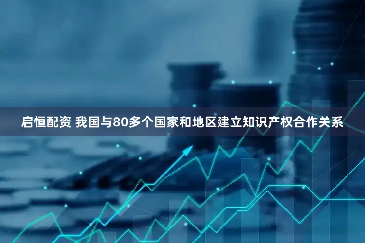 启恒配资 我国与80多个国家和地区建立知识产权合作关系