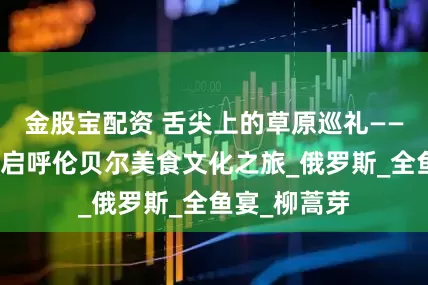 金股宝配资 舌尖上的草原巡礼——腾辉带你开启呼伦贝尔美食文化之旅_俄罗斯_全鱼宴_柳蒿芽