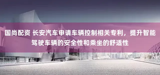 国尚配资 长安汽车申请车辆控制相关专利，提升智能驾驶车辆的安全性和乘坐的舒适性