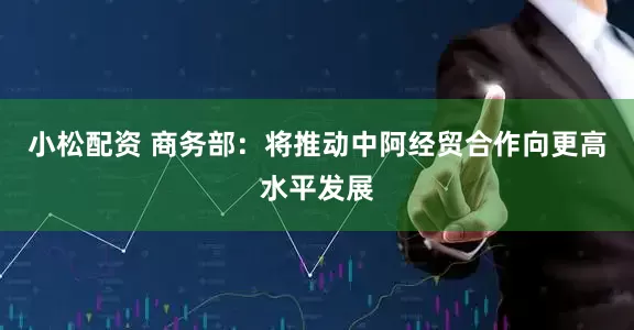 小松配资 商务部：将推动中阿经贸合作向更高水平发展