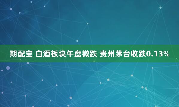 期配宝 白酒板块午盘微跌 贵州茅台收跌0.13%