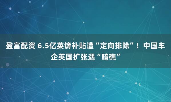 盈富配资 6.5亿英镑补贴遭“定向排除”！中国车企英国扩张遇“暗礁”