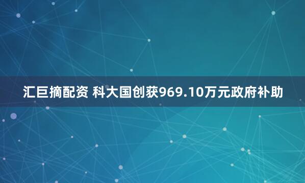 汇巨摘配资 科大国创获969.10万元政府补助