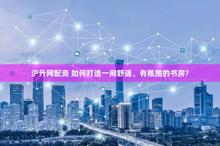沪升网配资 如何打造一间舒适、有氛围的书房?