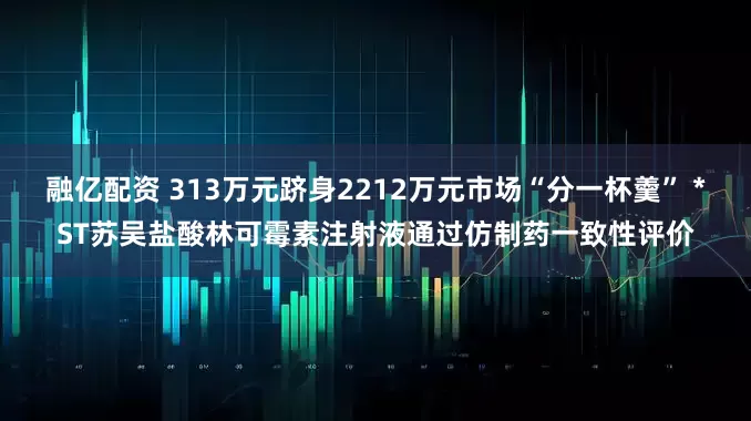 融亿配资 313万元跻身2212万元市场“分一杯羹” *ST苏吴盐酸林可霉素注射液通过仿制药一致性评价