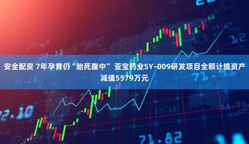 安全配资 7年孕育仍“胎死腹中” 亚宝药业SY-009研发项目全额计提资产减值5579万元