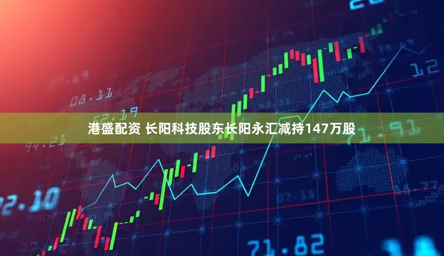 港盛配资 长阳科技股东长阳永汇减持147万股