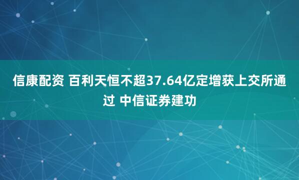 信康配资 百利天恒不超37.64亿定增获上交所通过 中信证券建功
