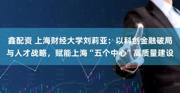 鑫配资 上海财经大学刘莉亚:以科创金融破局与人才战略,赋能上海“五个中心”高质量建设