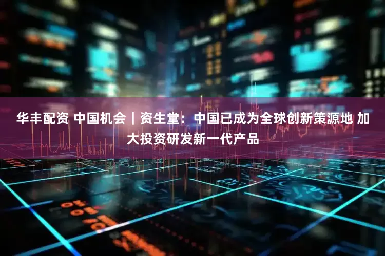 华丰配资 中国机会｜资生堂：中国已成为全球创新策源地 加大投资研发新一代产品
