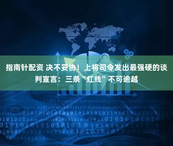 指南针配资 决不妥协！上将司令发出最强硬的谈判宣言：三条“红线”不可逾越