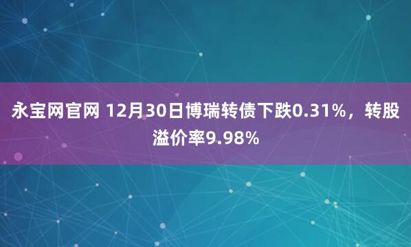 永宝网官网 12月30日博瑞转债下跌0.31%，转股溢价率9.98%