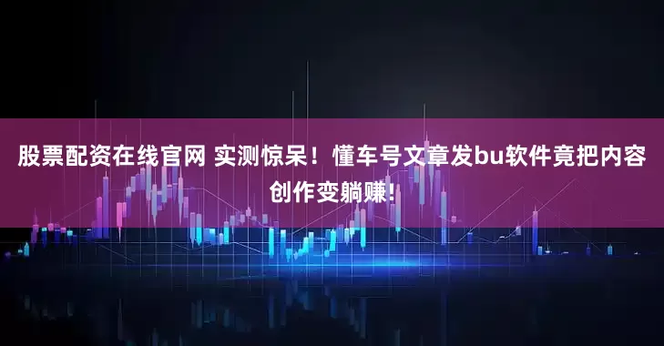 股票配资在线官网 实测惊呆！懂车号文章发bu软件竟把内容创作变躺赚!