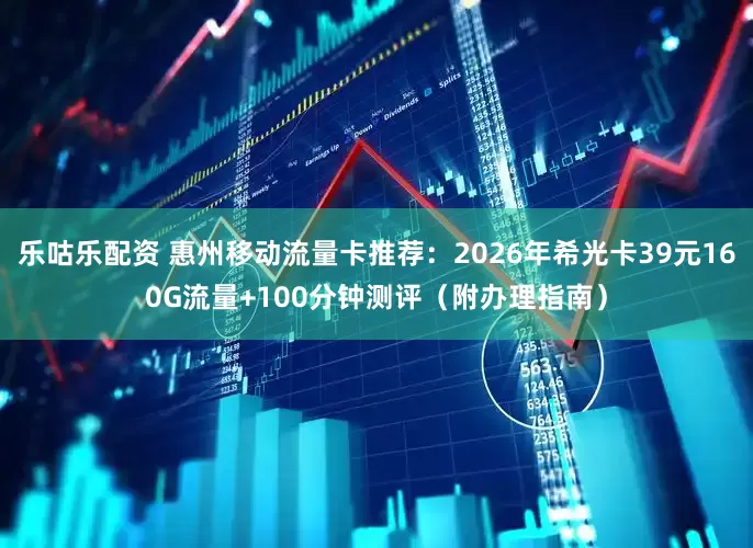 乐咕乐配资 惠州移动流量卡推荐：2026年希光卡39元160G流量+100分钟测评（附办理指南）