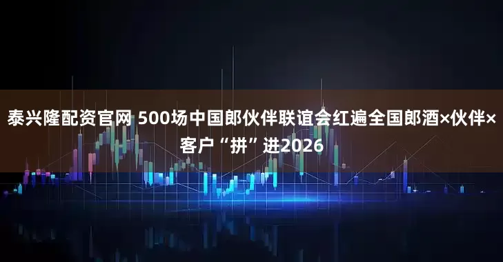 泰兴隆配资官网 500场中国郎伙伴联谊会红遍全国郎酒×伙伴×客户“拼”进2026