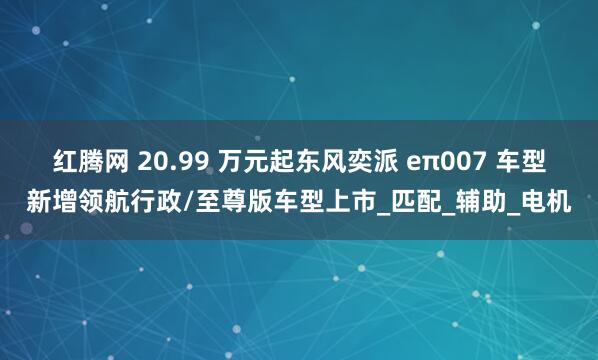 红腾网 20.99 万元起东风奕派 eπ007 车型新增领航行政/至尊版车型上市_匹配_辅助_电机