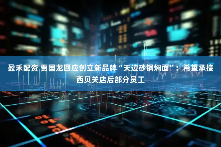 盈禾配资 贾国龙回应创立新品牌“天边砂锅焖面”：希望承接西贝关店后部分员工